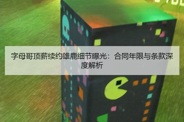 字母哥顶薪续约雄鹿细节曝光：合同年限与条款深度解析