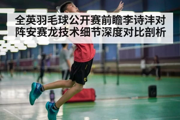 全英羽毛球公开赛前瞻李诗沣对阵安赛龙技术细节深度对比剖析