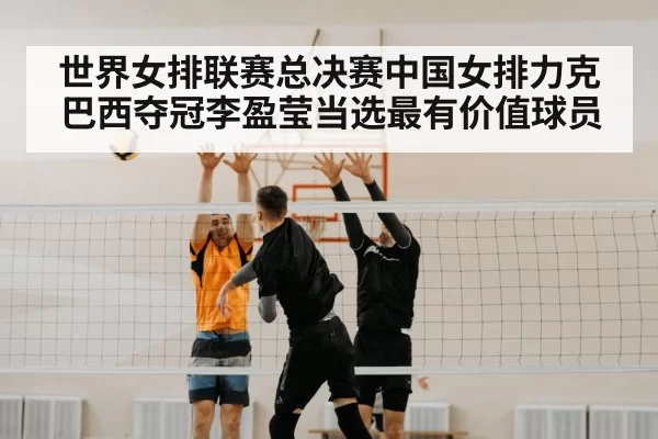 世界女排联赛总决赛中国女排力克巴西夺冠李盈莹当选最有价值球员