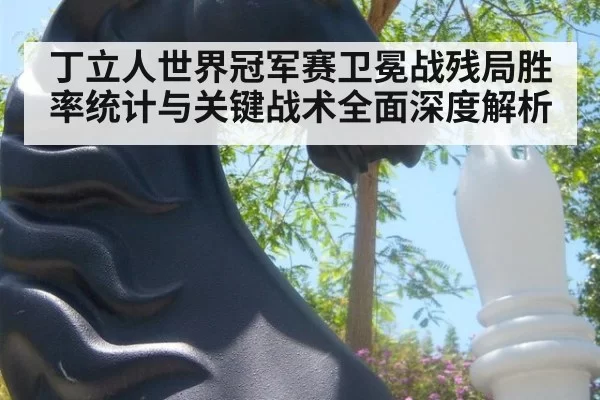 丁立人世界冠军赛卫冕战残局胜率统计与关键战术全面深度解析